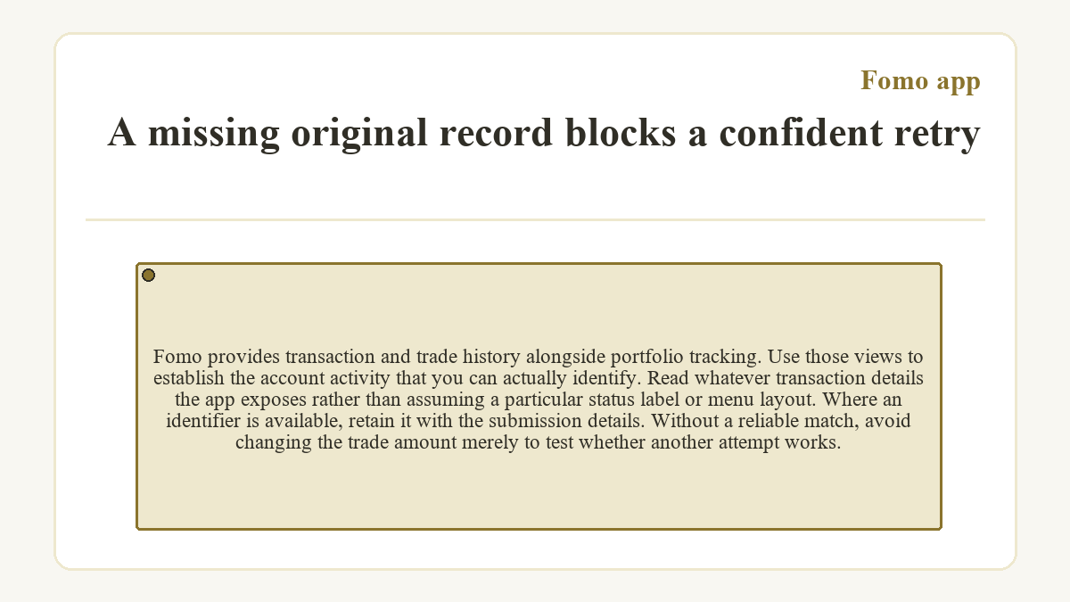 A missing original record blocks a confident retry: Fomo provides transaction and trade history alongside portfolio tracking. Use those views to establish the account activity that you can actually identify. Read whatever transaction details the app exposes rather than assuming a particular status label or menu layout. Where an identifier is available, retain it with the submission details. Without a reliable match, avoid changing the trade amount merely to test whether another attempt works.