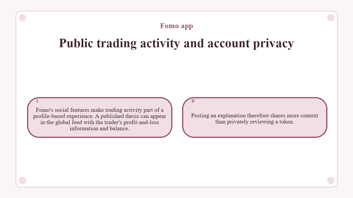 Public trading activity and account privacy: Fomo's social features make trading activity part of a profile-based experience. A published thesis can appear in the global feed with the trader's profit-and-loss information and balance.; Posting an explanation therefore shares more context than privately reviewing a token.